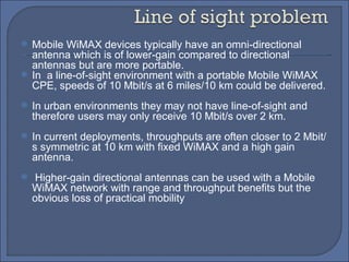Mobile WiMAX devices typically have an omni-directional antenna which is of lower-gain compared to directional antennas but are more portable.  In  a line-of-sight environment with a portable Mobile WiMAX CPE, speeds of 10 Mbit/s at 6 miles/10 km could be delivered. In urban environments they may not have line-of-sight and therefore users may only receive 10 Mbit/s over 2 km.  In current deployments, throughputs are often closer to 2 Mbit/s symmetric at 10 km with fixed WiMAX and a high gain antenna. Higher-gain directional antennas can be used with a Mobile WiMAX network with range and throughput benefits but the obvious loss of practical mobility 