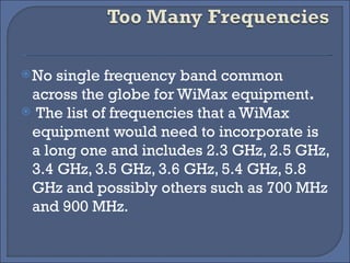 No single frequency band common across the globe for WiMax equipment . The list of frequencies that a WiMax equipment would need to incorporate is a long one and includes 2.3 GHz, 2.5 GHz, 3.4 GHz, 3.5 GHz, 3.6 GHz, 5.4 GHz, 5.8 GHz and possibly others such as 700 MHz and 900 MHz.  