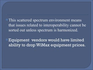 This scattered spectrum environment means that issues related to interoperability cannot be sorted out unless spectrum is harmonized. Equipment  vendors would have limited ability to drop WiMax equipment prices. 