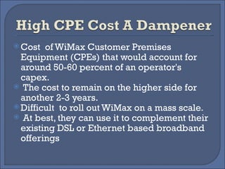 Cost  of WiMax Customer Premises Equipment (CPEs) that would account for around 50-60 percent of an operator's capex. The cost to remain on the higher side for another 2-3 years.  Difficult  to roll out WiMax on a mass scale. At best, they can use it to complement their existing DSL or Ethernet based broadband offerings 