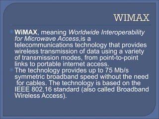 WiMAX , meaning  Worldwide Interoperability for Microwave Access ,is a telecommunications technology that provides wireless transmission of data using a variety of transmission modes, from point-to-point links to portable internet access. The technology provides up to 75 Mb/s  symmetric broadband speed without the need  for cables. The technology is based on the IEEE 802.16 standard (also called Broadband Wireless Access). 