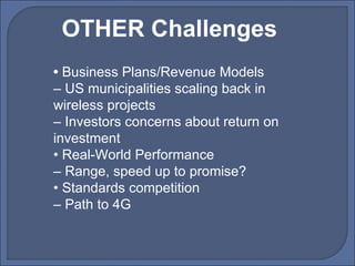 •  Business Plans/Revenue Models –  US municipalities scaling back in wireless projects –  Investors concerns about return on investment •  Real-World Performance –  Range, speed up to promise? •  Standards competition –  Path to 4G OTHER Challenges 