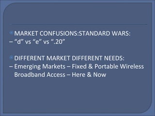 MARKET CONFUSIONS:STANDARD WARS: – “ d” vs “e” vs “.20” DIFFERENT MARKET DIFFERENT NEEDS: –  Emerging Markets – Fixed & Portable Wireless Broadband Access – Here & Now 