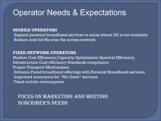 Operator Needs & Expectations MOBILE OPERATORS Expand personal broadband services to areas where 3G is not available Reduce cost/bit/Hz over the access network FIXED NETWORK OPERATORS Modem Cost Efficiency,Capacity,Optimization Spectral Efficiency, Infrastructure Cost efficiency Standards compliance Proper Transport Mechanisms Enhance Fixed broadband offerings with Personal Broadband services Improved economics for “Hot Zone” services Fixed mobile convergence FOCUS ON MARKETING AND MEETING SUBCRIBER’S NEEDS 