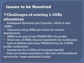 Issues to be Resolved Challenges of existing 3.3GHz allocations Inadequate Spectrum per Operator, which is only 12MHz Operators using 3MHz per sector for current deployments 3MHz is not part of any WiMAX 802.16e profile Need min. of 5MHz channel bandwidth for certification Lack of definite plan from WIMAX forum for 3.3GHz profile certification License fee for 3.3GHz not business friendly Does not enable operators to offer low cost broadband services for  mass residential market 