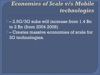–  2.5G/3G subs will increase from 1.4 Bn to 2 Bn (from 2004 2008) –  Creates massive economies of scale for 3G technologies. 
