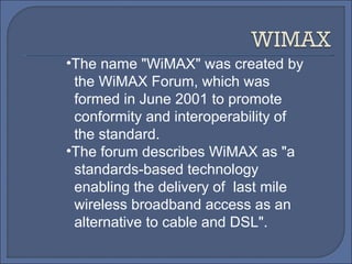 The name "WiMAX" was created by  the WiMAX Forum, which was  formed in June 2001 to promote  conformity and interoperability of the standard.  The forum describes WiMAX as "a standards-based technology enabling the delivery of  last mile wireless broadband access as an alternative to cable and DSL". 