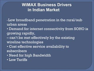 WiMAX Business Drivers  in Indian Market •  Low broadband penetration in the rural/sub urban areas •  Demand for internet connectivity from SOHO is growing rapidly, –  can’t be met effectively by the existing wireline technologies •  Cost effective service availability to subscribers •  Need for high Bandwidth •  Low Tariffs 