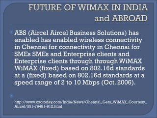 ABS (Aircel Aircel Business Solutions) has enabled has enabled wireless connectivity in Chennai for connectivity in Chennai for SMEs SMEs and Enterprise clients and Enterprise clients through through WiMAX WiMAX (fixed) based on 802.16d standards at a (fixed) based on 802.16d standards at a speed range of 2 to 10 Mbps (Oct. 2006).    http://www.cxotoday.com/India/News/Chennai_Gets_WiMAX_Courtesy_Aircel/551-76481-912.html 