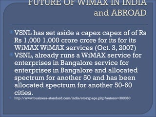 VSNL has set aside a capex capex of of Rs Rs 1,000 1,000 crore crore for its for its WiMAX WiMAX services (Oct. 3, 2007)  VSNL, already runs a WiMAX service for enterprises in Bangalore service for enterprises in Bangalore and allocated spectrum for another 50 and has been allocated spectrum for another 50-60 cities. http://www.business-standard.com/india/storypage.php?autono=300060  