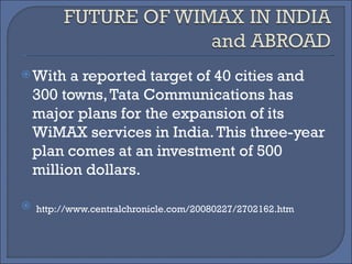 With a reported target of 40 cities and 300 towns, Tata Communications has major plans for the expansion of its WiMAX services in India. This three-year plan comes at an investment of 500 million dollars. http://www.centralchronicle.com/20080227/2702162.htm 