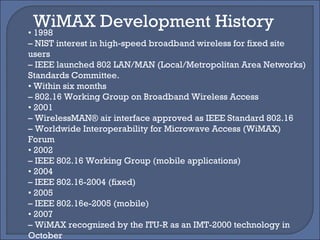 •  1998 –  NIST interest in high-speed broadband wireless for fixed site users –  IEEE launched 802 LAN/MAN (Local/Metropolitan Area Networks) Standards Committee. •  Within six months –  802.16 Working Group on Broadband Wireless Access •  2001 –  WirelessMAN® air interface approved as IEEE Standard 802.16 –  Worldwide Interoperability for Microwave Access (WiMAX) Forum •  2002 –  IEEE 802.16 Working Group (mobile applications) •  2004 –  IEEE 802.16-2004 (fixed) •  2005 –  IEEE 802.16e-2005 (mobile) •  2007 –  WiMAX recognized by the ITU-R as an IMT-2000 technology in October WiMAX Development History 