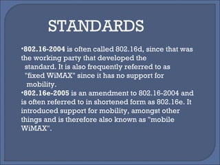 802.16-2004  is often called 802.16d, since that was the working party that developed the standard. It is also frequently referred to as "fixed WiMAX" since it has no support for mobility. 802.16e-2005  is an amendment to 802.16-2004 and is often referred to in shortened form as 802.16e. It introduced support for mobility, amongst other things and is therefore also known as "mobile WiMAX". STANDARDS 