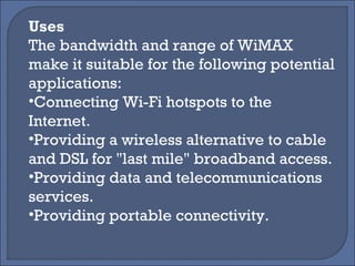 Uses The bandwidth and range of WiMAX make it suitable for the following potential applications: Connecting Wi-Fi hotspots to the Internet. Providing a wireless alternative to cable and DSL for "last mile" broadband access. Providing data and telecommunications services. Providing portable connectivity. 