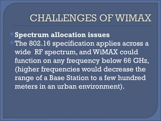 Spectrum allocation issues The 802.16 specification applies across a wide  RF spectrum, and WiMAX could function on any frequency below 66 GHz, (higher frequencies would decrease the range of a Base Station to a few hundred meters in an urban environment). 