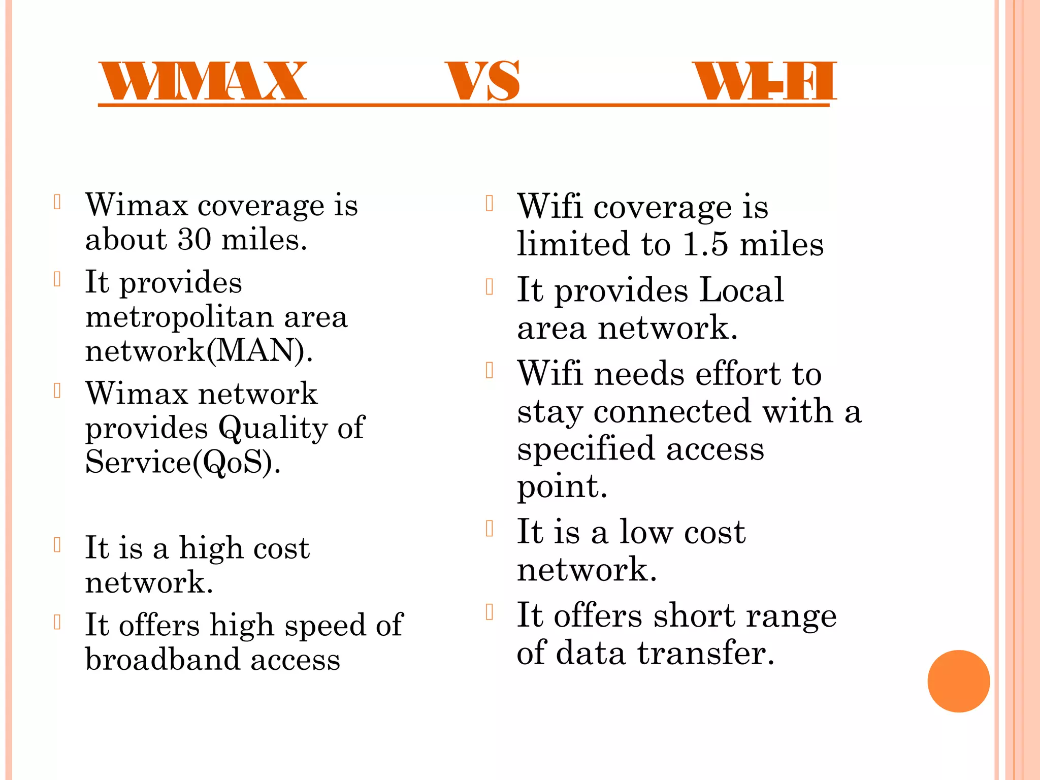W AX
     IM                       VS             W I
                                              I-F
   Wimax coverage is             Wifi coverage is
    about 30 miles.                limited to 1.5 miles
   It provides                   It provides Local
    metropolitan area              area network.
    network(MAN).
                                  Wifi needs effort to
   Wimax network
    provides Quality of            stay connected with a
    Service(QoS).                  specified access
                                   point.
   It is a high cost
                                  It is a low cost
    network.                       network.
   It offers high speed of       It offers short range
    broadband access               of data transfer.
 