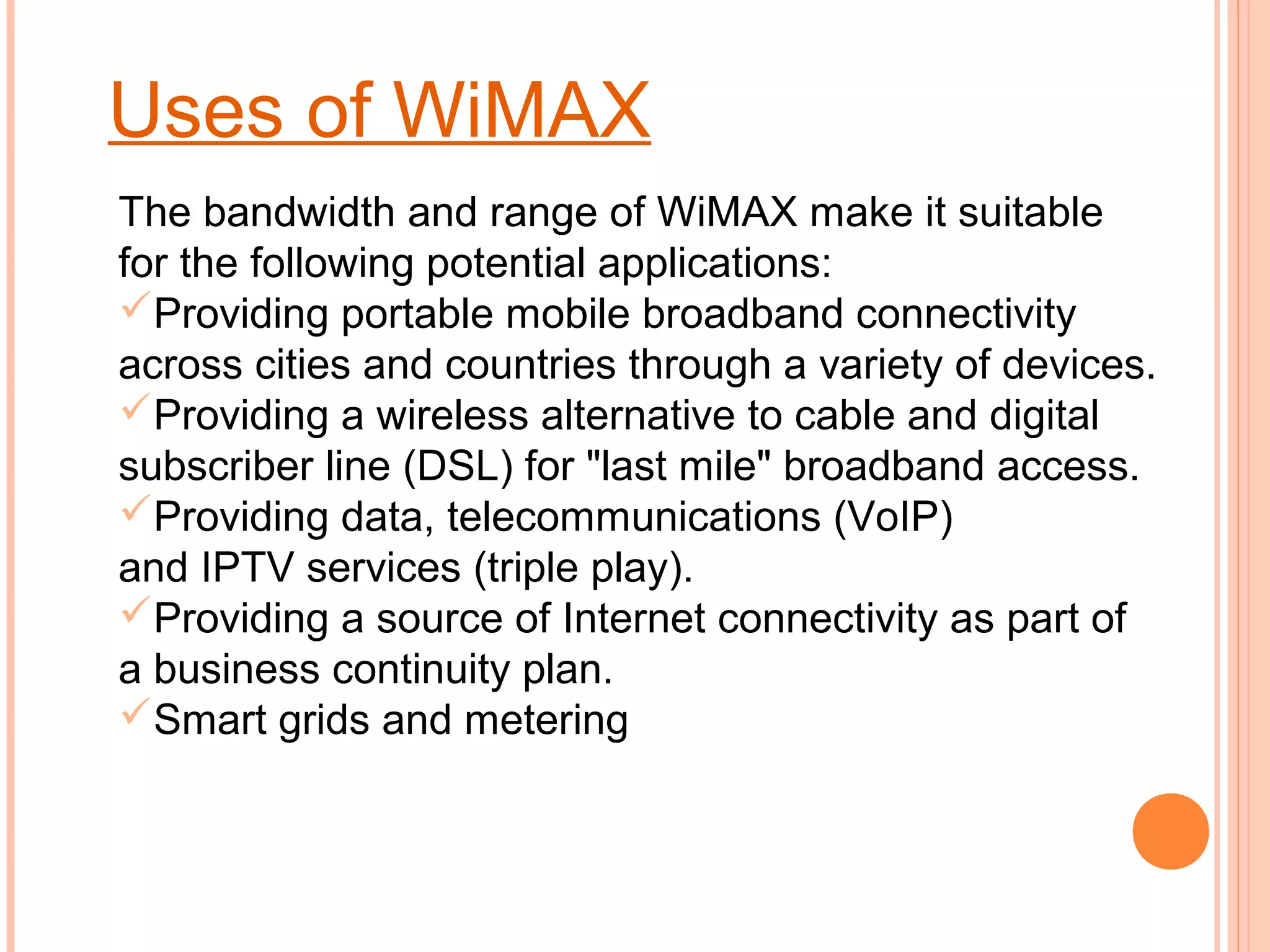 Uses of WiMAX
The bandwidth and range of WiMAX make it suitable
for the following potential applications:
Providing portable mobile broadband connectivity
across cities and countries through a variety of devices.
Providing a wireless alternative to cable and digital
subscriber line (DSL) for "last mile" broadband access.
Providing data, telecommunications (VoIP)
and IPTV services (triple play).
Providing a source of Internet connectivity as part of
a business continuity plan.
Smart grids and metering
 