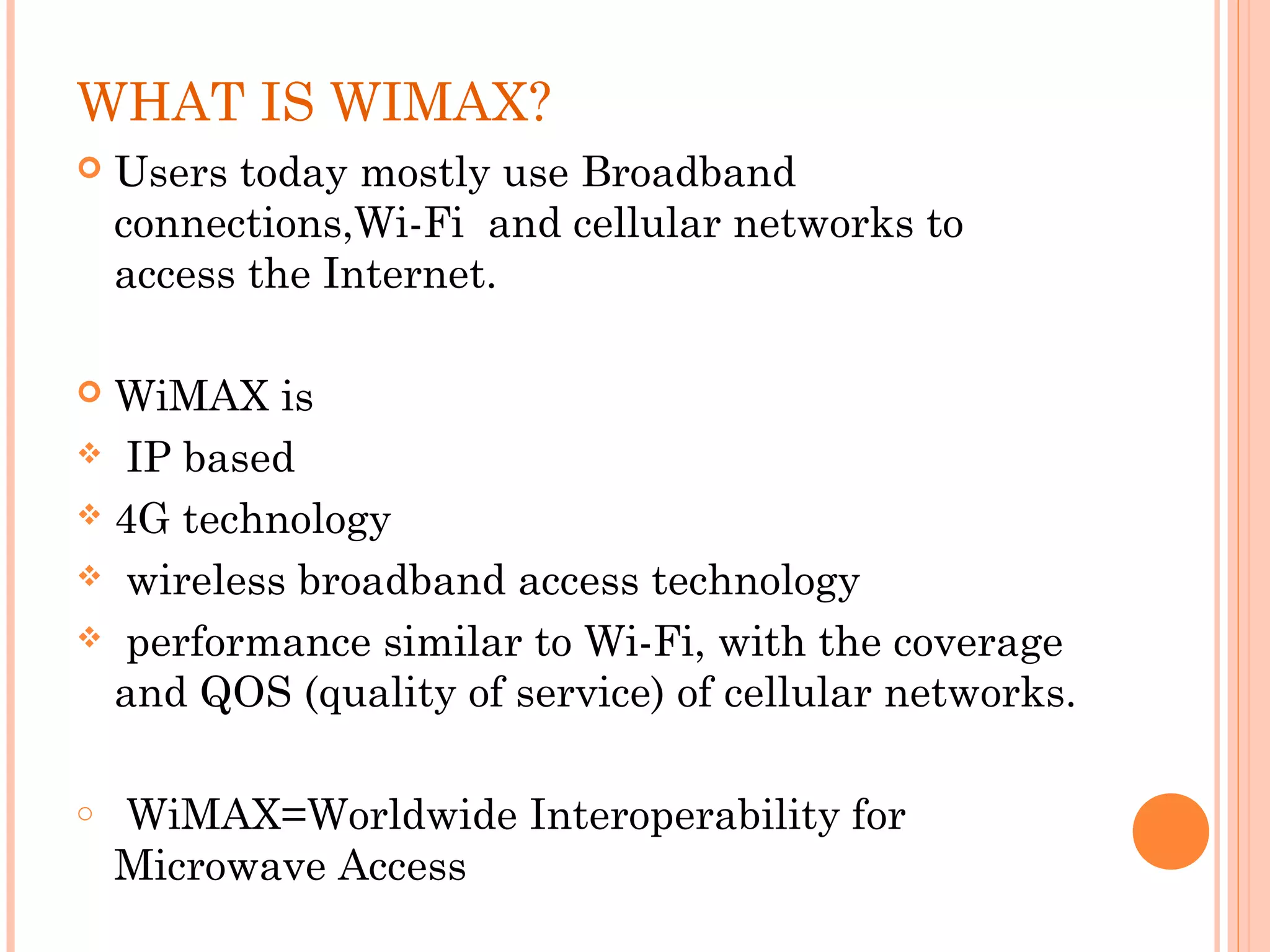 WHAT IS WIMAX?
   Users today mostly use Broadband
    connections,Wi-Fi and cellular networks to
    access the Internet.

 WiMAX is
 IP based

 4G technology

 wireless broadband access technology

 performance similar to Wi-Fi, with the coverage
  and QOS (quality of service) of cellular networks.

o    WiMAX=Worldwide Interoperability for
    Microwave Access
 