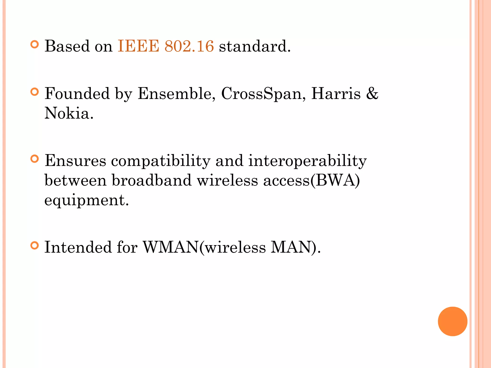    Based on IEEE 802.16 standard.

   Founded by Ensemble, CrossSpan, Harris &
    Nokia.

   Ensures compatibility and interoperability
    between broadband wireless access(BWA)
    equipment.

   Intended for WMAN(wireless MAN).
 