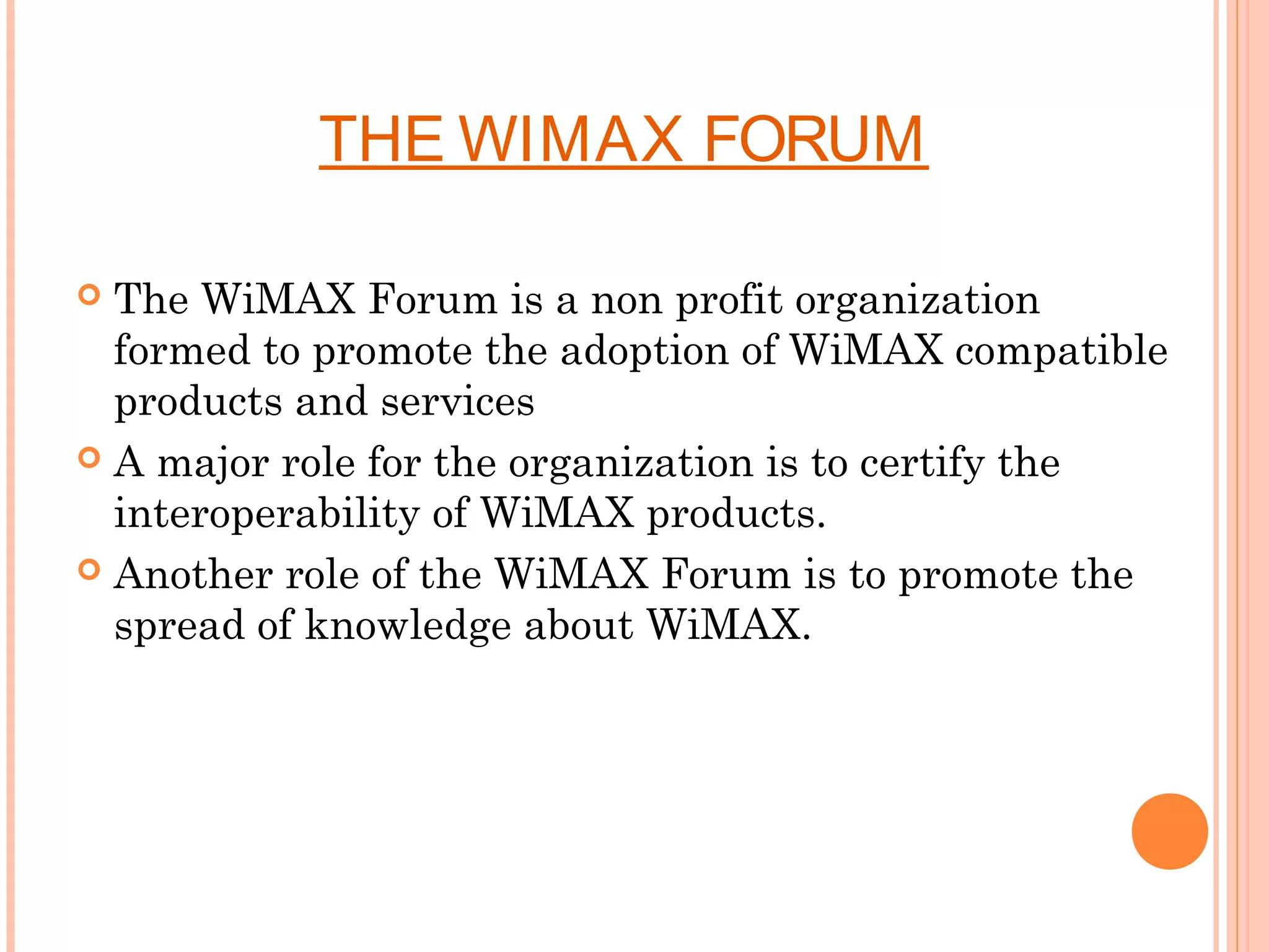 THE WIMAX FORUM

 The WiMAX Forum is a non profit organization
  formed to promote the adoption of WiMAX compatible
  products and services
 A major role for the organization is to certify the
  interoperability of WiMAX products.
 Another role of the WiMAX Forum is to promote the
  spread of knowledge about WiMAX.
 