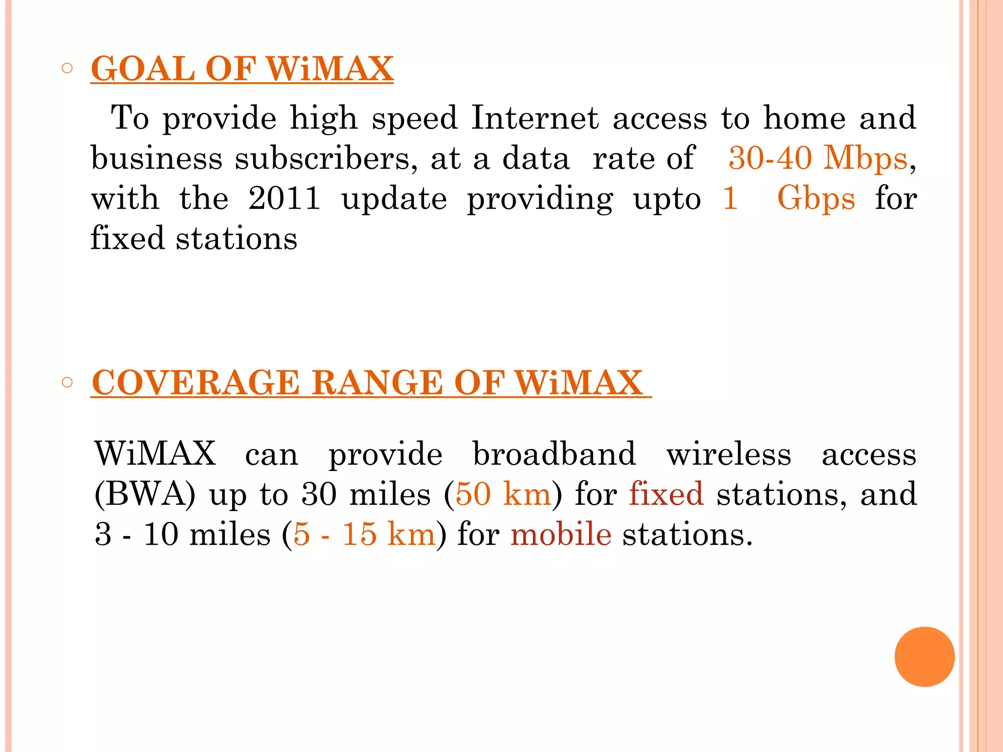 o   GOAL OF WiMAX
      To provide high speed Internet access to home and
    business subscribers, at a data rate of 30-40 Mbps,
    with the 2011 update providing upto 1 Gbps for
    fixed stations



o   COVERAGE RANGE OF WiMAX

    WiMAX can provide broadband wireless access
    (BWA) up to 30 miles (50 km) for fixed stations, and
    3 - 10 miles (5 - 15 km) for mobile stations.
 