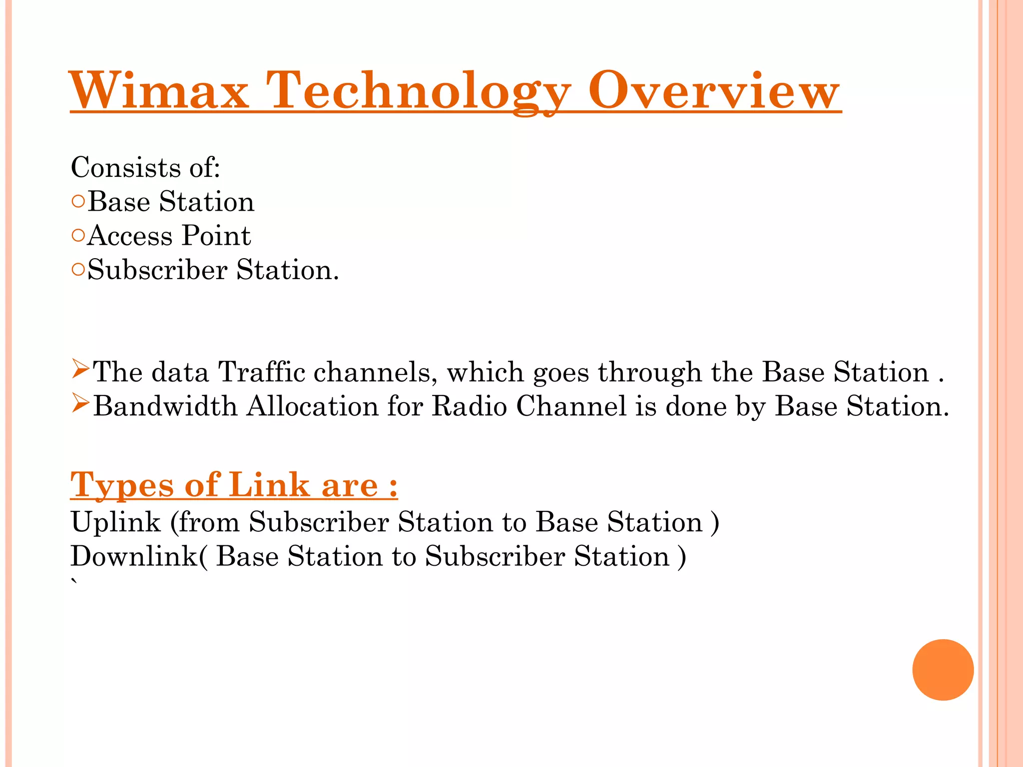 Wimax Technology Overview
Consists of:
oBase Station
oAccess Point
oSubscriber Station.  


The data Traffic channels, which goes through the Base Station .
Bandwidth Allocation for Radio Channel is done by Base Station.

Types of Link are :
Uplink (from Subscriber Station to Base Station )
Downlink( Base Station to Subscriber Station )
`
 