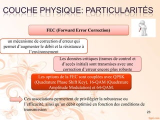 COUCHE PHYSIQUE: PARTICULARITÉS
23
FEC (Forward Error Correction)
un mécanisme de correction d’erreur qui
permet d’augmenter le débit et la résistance à
l’environnement
Les données critiques (trames de control et
d’accès initial) sont transmises avec une
correction d’erreur encore plus robuste
Les options de la FEC sont couplées avec QPSK
(Quadrature Phase Shift Key), 16-QAM (Quadrature
Amplitude Modulation) et 64-QAM.
Ces associations permettent de privilégier la robustesse ou
l’efficacité, ainsi qu’un débit optimisé en fonction des conditions de
transmission
 