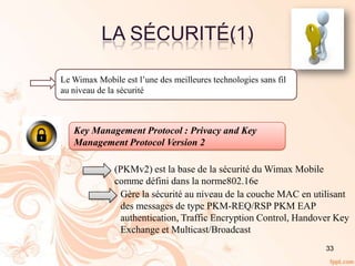 33
LA SÉCURITÉ(1)
Le Wimax Mobile est l’une des meilleures technologies sans fil
au niveau de la sécurité
Key Management Protocol : Privacy and Key
Management Protocol Version 2
(PKMv2) est la base de la sécurité du Wimax Mobile
comme défini dans la norme802.16e
Gère la sécurité au niveau de la couche MAC en utilisant
des messages de type PKM-REQ/RSP PKM EAP
authentication, Traffic Encryption Control, Handover Key
Exchange et Multicast/Broadcast
 