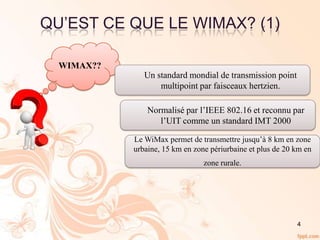 QU’EST CE QUE LE WIMAX? (1)
WIMAX??
Un standard mondial de transmission point
multipoint par faisceaux hertzien.
Normalisé par l’IEEE 802.16 et reconnu par
l’UIT comme un standard IMT 2000
Le WiMax permet de transmettre jusqu’à 8 km en zone
urbaine, 15 km en zone périurbaine et plus de 20 km en
zone rurale.
4
 