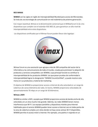RED WMAX
WiMAX son las siglas en inglés de Interoperabilidad Mundial para acceso de Microondas.
Se trata de una tecnología de comunicación en red inalámbrica de próxima generación.
Con mayor exactitud, Wimax es la denominación comercial que el WiMaxForum le da a los
dispositivos que cumplen con el estándar IEEE 802.16, para garantizar un alto nivel de
interoperabilidad entre estos dispositivos.
Los dispositivos certificados por el Wimax Forum pueden llevar este logotipo:
Wimax Forum es una asociación que agrupa a más de 200 compañías del sector de la
informática y las comunicaciones de todo el mundo, creada para promover la adopción de
productos y servicios compatibles con WiMAX, cuya principal función es certificar la
interoperabilidad de los productos WiMAX. Los que pasan pruebas de conformidad e
interoperabilidad logran la designación "WiMAX ForumCertified", y puede mostrar esta
marca en sus productos y material de marketing.
El objetivo de WiMAX es proporcionar acceso a Internet de alta velocidad en un rango de
cobertura de varios kilómetros de radio. En teoría, WiMAX proporciona velocidades de
aproximadamente 70 mbps en un rango de 50 kilómetros.
Wimax y WiFi
WiMAX es similar a WiFi, excepto que WiMAX proporciona acceso de banda ancha de alta
velocidad y en un área mucho más grande. Además, las redes WiMAX tienen menos
interferencia que Wi-Fi. Los equipos portátiles y dispositivos móviles para Internet
habilitados para el servicio WiMAX pueden tener acceso a Internet casi en todas partes de
la zona de cobertura amplia y en sitios donde no haya zonas activas Wi-Fi disponibles.
WiMAX permite el acceso móvil a Internet. Por ejemplo, uno podría ir viajando en un
 