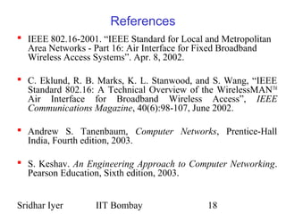 Sridhar Iyer IIT Bombay 18
References
 IEEE 802.16-2001. “IEEE Standard for Local and Metropolitan
Area Networks - Part 16: Air Interface for Fixed Broadband
Wireless Access Systems”. Apr. 8, 2002.
 C. Eklund, R. B. Marks, K. L. Stanwood, and S. Wang, “IEEE
Standard 802.16: A Technical Overview of the WirelessMANTM
Air Interface for Broadband Wireless Access”, IEEE
Communications Magazine, 40(6):98-107, June 2002.
 Andrew S. Tanenbaum, Computer Networks, Prentice-Hall
India, Fourth edition, 2003.
 S. Keshav. An Engineering Approach to Computer Networking.
Pearson Education, Sixth edition, 2003.
 