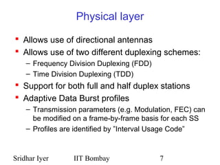 Sridhar Iyer IIT Bombay 7
Physical layer
 Allows use of directional antennas
 Allows use of two different duplexing schemes:
– Frequency Division Duplexing (FDD)
– Time Division Duplexing (TDD)
 Support for both full and half duplex stations
 Adaptive Data Burst profiles
– Transmission parameters (e.g. Modulation, FEC) can
be modified on a frame-by-frame basis for each SS
– Profiles are identified by ”Interval Usage Code”
 