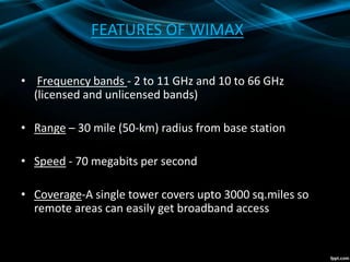 FEATURES OF WIMAX
• Frequency bands - 2 to 11 GHz and 10 to 66 GHz
(licensed and unlicensed bands)
• Range – 30 mile (50-km) radius from base station
• Speed - 70 megabits per second
• Coverage-A single tower covers upto 3000 sq.miles so
remote areas can easily get broadband access
 