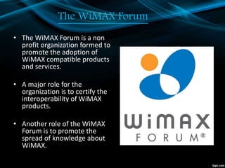 The WiMAX Forum
• The WiMAX Forum is a non
profit organization formed to
promote the adoption of
WiMAX compatible products
and services.
• A major role for the
organization is to certify the
interoperability of WiMAX
products.
• Another role of the WiMAX
Forum is to promote the
spread of knowledge about
WiMAX.
 
