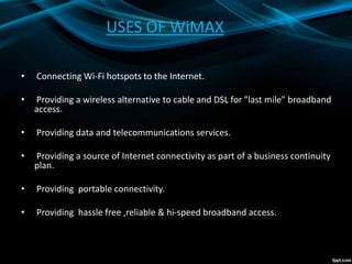 USES OF WiMAX
• Connecting Wi-Fi hotspots to the Internet.
• Providing a wireless alternative to cable and DSL for "last mile" broadband
access.
• Providing data and telecommunications services.
• Providing a source of Internet connectivity as part of a business continuity
plan.
• Providing portable connectivity.
• Providing hassle free ,reliable & hi-speed broadband access.
 