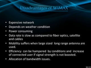 Disadvantages of WiMAX
• Expensive network
• Depends on weather condition
• Power consuming
• Data rate is slow as compared to fiber optics, satellite
and cables
• Mobility suffers when large sized long range antenna are
used.
• Efficiency can be hampered by conditions and increase
of connected user if signal strength is not boosted.
• Allocation of bandwidth issues.
 
