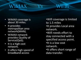 WiMAX Vs Wi-Fi
• WiMAX coverage is
about 30 miles.
• It provides
metropolitan area
network(MAN).
• WiMAX network
provides Quality of
Service(QoS).
• It is a high cost
network.
• It offers high speed of
broadband access
•Wifi coverage is limited
to 1.5 miles
•It provides Local area
network.
•Wifi needs effort to
stay connected with a
specified access point.
•It is a low cost
network.
•It offers short range of
data transfer.
 