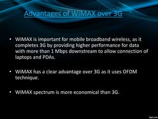 Advantages of WiMAX over 3G
• WiMAX is important for mobile broadband wireless, as it
completes 3G by providing higher performance for data
with more than 1 Mbps downstream to allow connection of
laptops and PDAs.
• WiMAX has a clear advantage over 3G as it uses OFDM
technique.
• WiMAX spectrum is more economical than 3G.
 