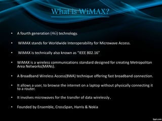 What is WiMAX?
• A fourth generation (4G) technology.
• WiMAX stands for Worldwide Interoperability for Microwave Access.
• WiMAX is technically also known as “IEEE 802.16”
• WiMAX is a wireless communications standard designed for creating Metropolitan
Area Networks(MANs).
• A Broadband Wireless Access(BWA) technique offering fast broadband connection.
• It allows a user, to browse the internet on a laptop without physically connecting it
to a router.
• It involves microwaves for the transfer of data wirelessly.
• Founded by Ensemble, CrossSpan, Harris & Nokia
 