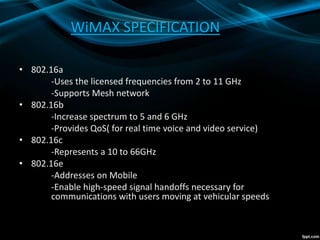 WiMAX SPECIFICATION
• 802.16a
-Uses the licensed frequencies from 2 to 11 GHz
-Supports Mesh network
• 802.16b
-Increase spectrum to 5 and 6 GHz
-Provides QoS( for real time voice and video service)
• 802.16c
-Represents a 10 to 66GHz
• 802.16e
-Addresses on Mobile
-Enable high-speed signal handoffs necessary for
communications with users moving at vehicular speeds
 