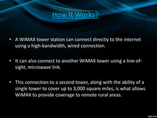 How It Works?
• A WiMAX tower station can connect directly to the internet
using a high-bandwidth, wired connection.
• It can also connect to another WiMAX tower using a line-of-
sight, microwave link.
• This connection to a second tower, along with the ability of a
single tower to cover up to 3,000 square miles, is what allows
WiMAX to provide coverage to remote rural areas.
 