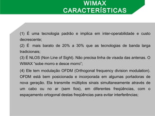 (1) É uma tecnologia padrão e implica em inter-operabilidade e custo
decrescente;
(2) É  mais barato de 20% a 30% que as tecnologias de banda larga
tradicionais;
(3) É NLOS (Non Line of Sight). Não precisa linha de visada das antenas. O
WiMAX “sobe morro e desce morro”;
(4) Ele tem modulação OFDM (Orthogonal frequency division modulation).
OFDM está bem posicionada e incorporada em algumas portadoras de
nova geração. Ela transmite múltiplos sinais simultaneamente através de
um cabo ou no ar (sem fios), em diferentes freqüências, com o
espaçamento ortogonal destas freqüências para evitar interferências;
WIMAX
CARACTERÍSTICAS
 