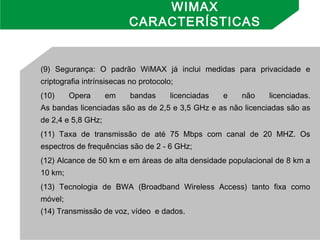 (9) Segurança: O padrão WiMAX já inclui medidas para privacidade e
criptografia intrínsisecas no protocolo;
(10) Opera em bandas licenciadas e não licenciadas.
As bandas licenciadas são as de 2,5 e 3,5 GHz e as não licenciadas são as
de 2,4 e 5,8 GHz;
(11) Taxa de transmissão de até 75 Mbps com canal de 20 MHZ. Os
espectros de frequências são de 2 - 6 GHz;
(12) Alcance de 50 km e em áreas de alta densidade populacional de 8 km a
10 km;
(13) Tecnologia de BWA (Broadband Wireless Access) tanto fixa como
móvel;
(14) Transmissão de voz, vídeo  e dados.
WIMAX
CARACTERÍSTICAS
 