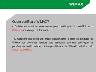 WIMAX
Quem certifica o WiMAX? 
- O laboratório oficial selecionado para certificação do WiMAX foi o
Cetecom em Málaga, na Espanha.
- O Cetecom age como um órgão independente e testa os produtos de
WiMAX dos diferentes vendors para assegurar que eles satisfaçam os
padrões de conformidade e interoperabilidade de WiMAX definidos pelo
Fórum de WiMAX.
 
