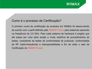 Como é o processo de Certificação?
O primeiro round de certificação de produtos em WiMAX foi desenvolvido
de acordo com o perfil definido pelo WiMAX Forum para sistemas operando
na freqüência de 3,5 GHz. Para cada sistema de hardware é exigido que
ele passe por uma série ampla e muito restritiva de procedimentos de
testes, consistindo de testes de conformidade de protocolo, conformidade
de RF (rádio-frequência) e interoperabilidade a fim de obter o selo de
Certificação do WiMAX Forum.
WIMAX
 