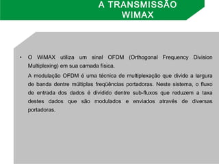 • O WiMAX utiliza um sinal OFDM (Orthogonal Frequency Division
Multiplexing) em sua camada física.
A modulação OFDM é uma técnica de multiplexação que divide a largura
de banda dentre múltiplas freqüências portadoras. Neste sistema, o fluxo
de entrada dos dados é dividido dentre sub-fluxos que reduzem a taxa
destes dados que são modulados e enviados através de diversas
portadoras.
A TRANSMISSÃO
WIMAX
 