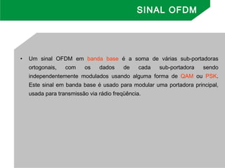 • Um sinal OFDM em banda base é a soma de várias sub-portadoras
ortogonais, com os dados de cada sub-portadora sendo
independentemente modulados usando alguma forma de QAM ou PSK.
Este sinal em banda base é usado para modular uma portadora principal,
usada para transmissão via rádio freqüência.
SINAL OFDM
 