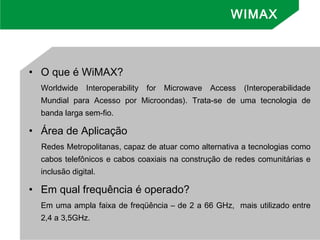 • O que é WiMAX?
Worldwide Interoperability for Microwave Access (Interoperabilidade
Mundial para Acesso por Microondas). Trata-se de uma tecnologia de
banda larga sem-fio.
• Área de Aplicação
Redes Metropolitanas, capaz de atuar como alternativa a tecnologias como
cabos telefônicos e cabos coaxiais na construção de redes comunitárias e
inclusão digital.
• Em qual frequência é operado?
Em uma ampla faixa de freqüência – de 2 a 66 GHz, mais utilizado entre
2,4 a 3,5GHz.
WIMAX
 