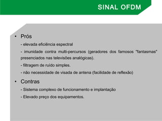 • Prós
- elevada eficiência espectral
- imunidade contra multi-percursos (geradores dos famosos "fantasmas"
presenciados nas televisões analógicas).
- filtragem de ruído simples.
- não necessidade de visada de antena (facilidade de reflexão)
• Contras
- Sistema complexo de funcionamento e implantação
- Elevado preço dos equipamentos.
SINAL OFDM
 