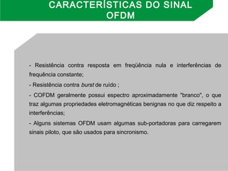 - Resistência contra resposta em freqüência nula e interferências de
frequência constante;
- Resistência contra burst de ruído ;
- COFDM geralmente possui espectro aproximadamente "branco", o que
traz algumas propriedades eletromagnéticas benignas no que diz respeito a
interferências;
- Alguns sistemas OFDM usam algumas sub-portadoras para carregarem
sinais piloto, que são usados para sincronismo.
CARACTERÍSTICAS DO SINAL
OFDM
 